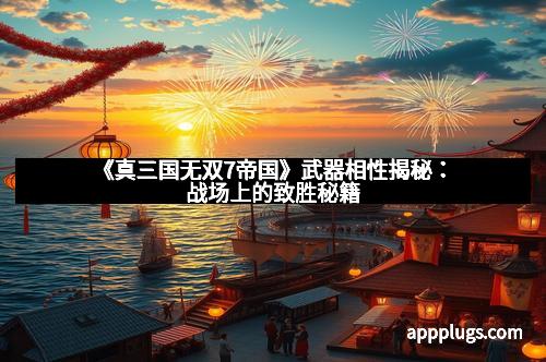 《真三国无双7帝国》武器相性揭秘：战场上的致胜秘籍